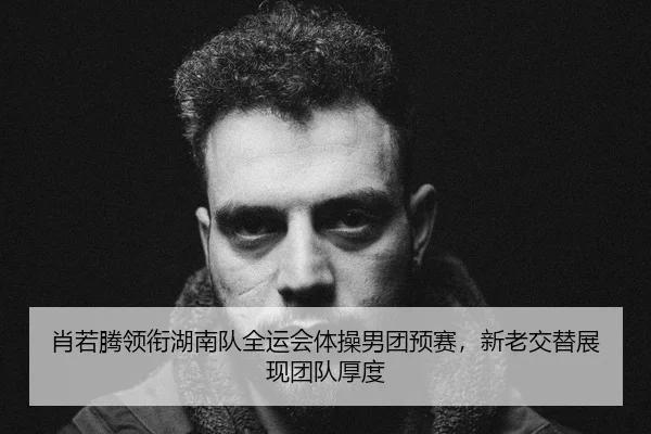 肖若腾领衔湖南队全运会体操男团预赛，新老交替展现团队厚度